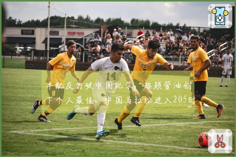 丰配友打破中国纪录，路颖管油创下个人最佳，中国马拉松进入205时代