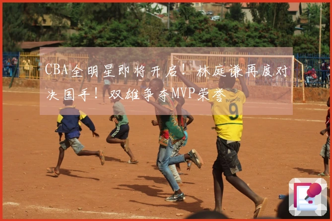 CBA全明星即将开启！林庭谦再度对决国手！双雄争夺MVP荣誉