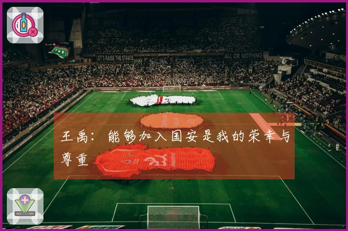 王禹：能够加入国安是我的荣幸与尊重