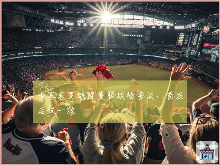 卡塞米罗缺阵曼联战绩惨淡，首发后仅一败