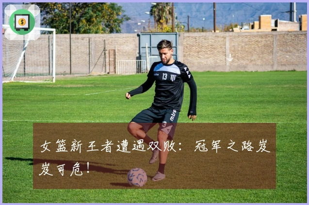 女篮新王者遭遇双败：冠军之路岌岌可危！