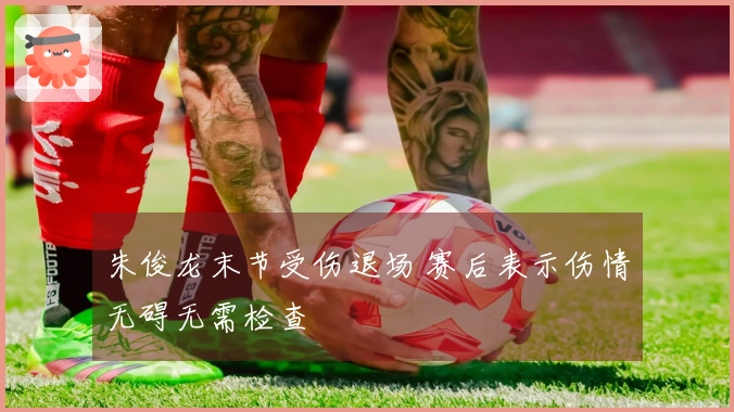 朱俊龙末节受伤退场 赛后表示伤情无碍无需检查