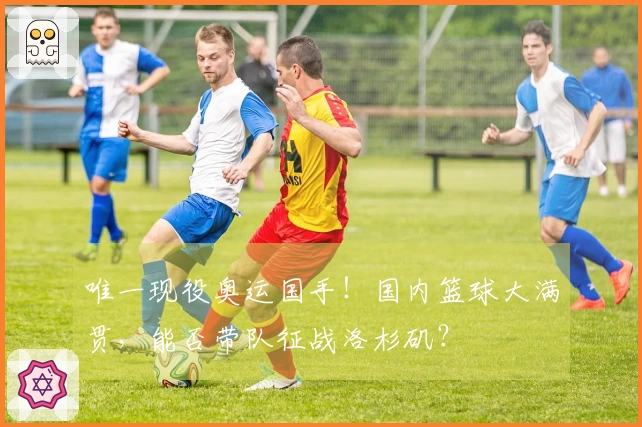 唯一现役奥运国手！国内篮球大满贯，能否带队征战洛杉矶？
