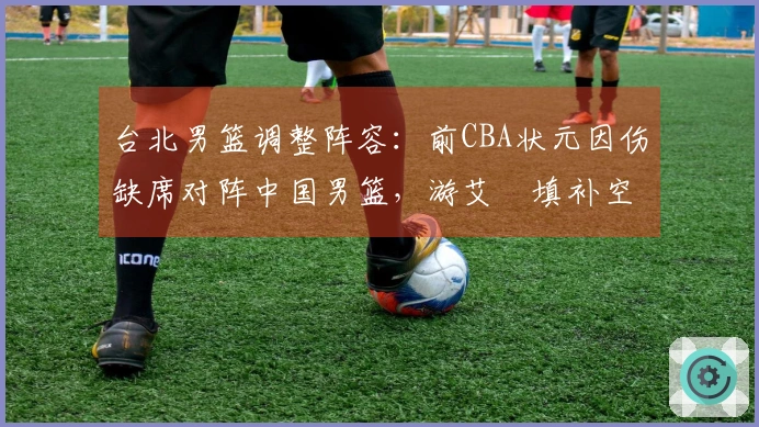 台北男篮调整阵容：前CBA状元因伤缺席对阵中国男篮，游艾喆填补空缺
