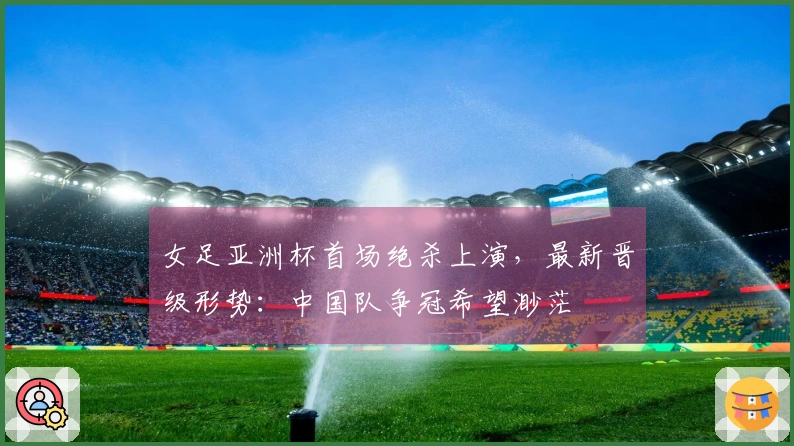 女足亚洲杯首场绝杀上演，最新晋级形势：中国队争冠希望渺茫