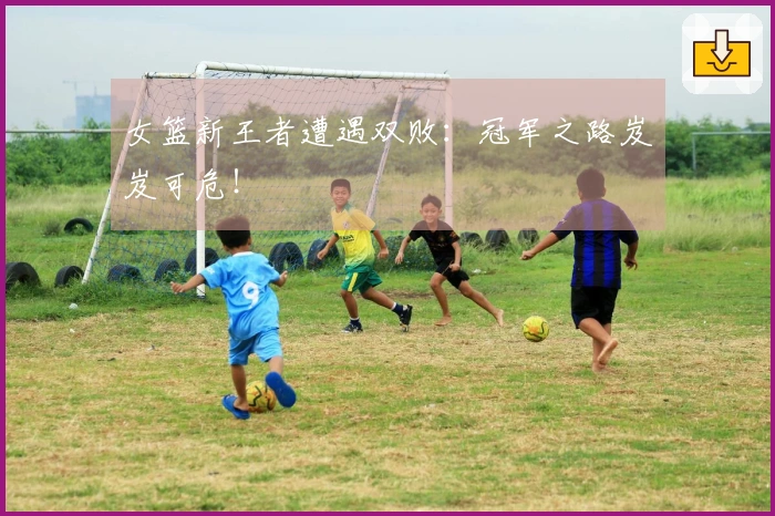 女篮新王者遭遇双败：冠军之路岌岌可危！