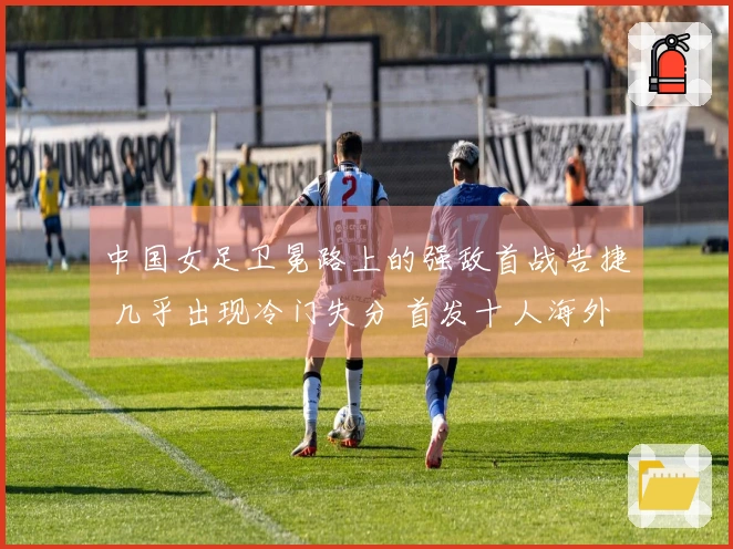 中国女足卫冕路上的强敌首战告捷 几乎出现冷门失分 首发十人海外征战