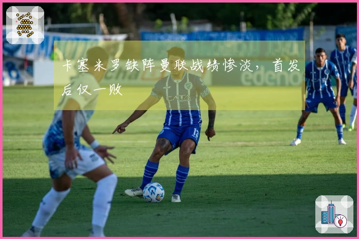 卡塞米罗缺阵曼联战绩惨淡，首发后仅一败