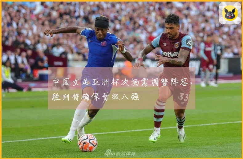 中国女足亚洲杯次场需调整阵容，胜利将确保晋级八强