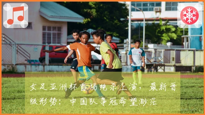 女足亚洲杯首场绝杀上演，最新晋级形势：中国队争冠希望渺茫
