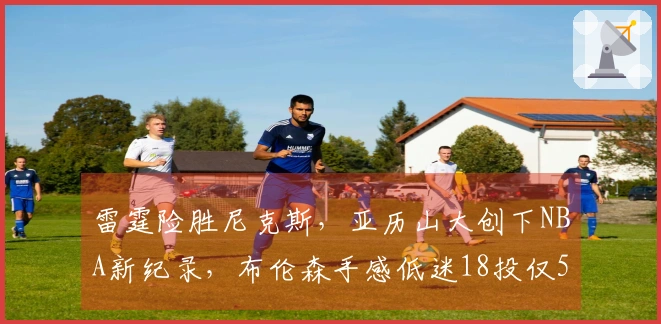 雷霆险胜尼克斯，亚历山大创下NBA新纪录，布伦森手感低迷18投仅5中