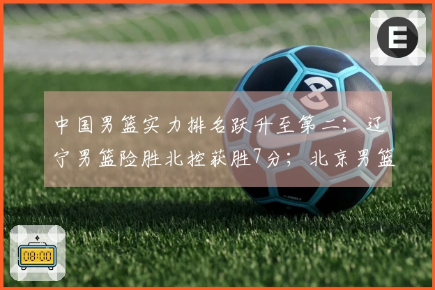 中国男篮实力排名跃升至第二；辽宁男篮险胜北控获胜7分；北京男篮进行人员调整