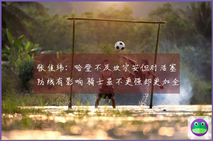 张佳玮：哈登不及坎宁安但对活塞防线有影响 骑士虽不更强却更加全面