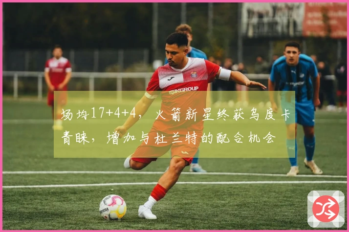 场均17+4+4，火箭新星终获乌度卡青睐，增加与杜兰特的配合机会