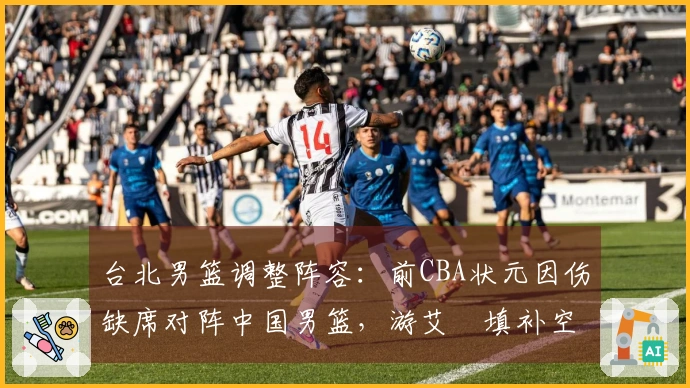 台北男篮调整阵容：前CBA状元因伤缺席对阵中国男篮，游艾喆填补空缺