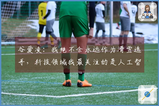 谷爱凌：我绝不会永远作为滑雪选手，科技领域我最关注的是人工智能