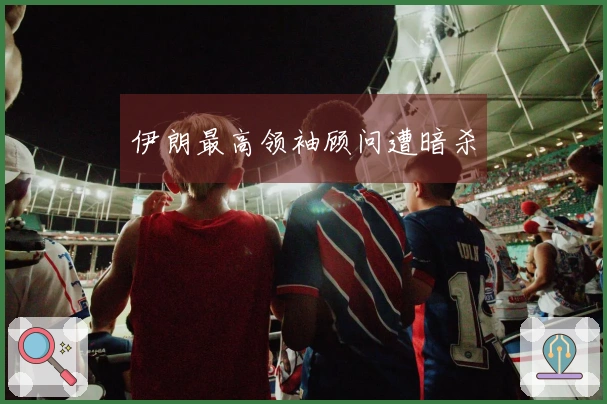 伊朗最高领袖顾问遭暗杀