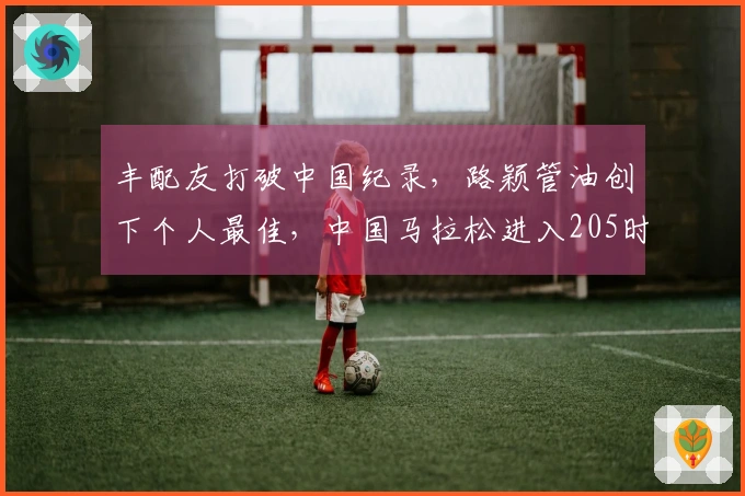 丰配友打破中国纪录，路颖管油创下个人最佳，中国马拉松进入205时代