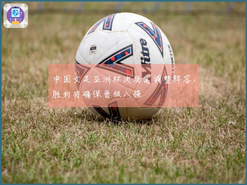 中国女足亚洲杯次场需调整阵容,胜利将确保晋级八强